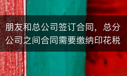 朋友和总公司签订合同，总分公司之间合同需要缴纳印花税吗