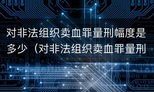 对非法组织卖血罪量刑幅度是多少（对非法组织卖血罪量刑幅度是多少年）