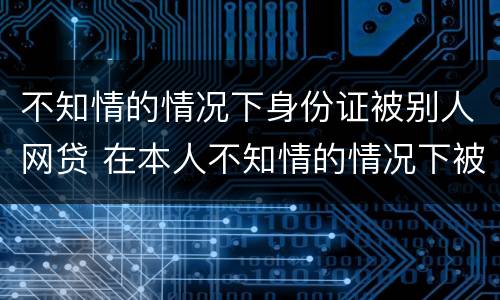不知情的情况下身份证被别人网贷 在本人不知情的情况下被网络贷款了怎么办