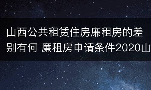 山西公共租赁住房廉租房的差别有何 廉租房申请条件2020山西