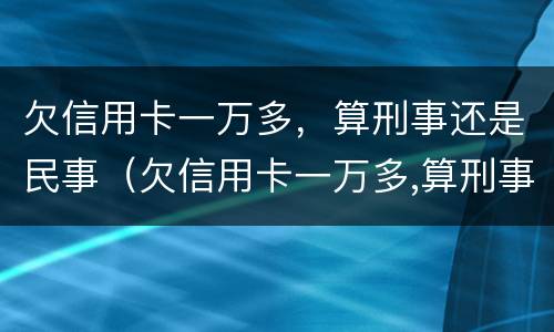 欠信用卡一万多，算刑事还是民事（欠信用卡一万多,算刑事还是民事）