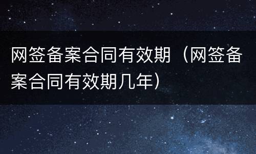 网签备案合同有效期（网签备案合同有效期几年）