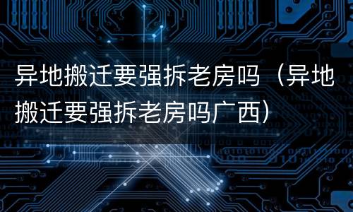 异地搬迁要强拆老房吗（异地搬迁要强拆老房吗广西）