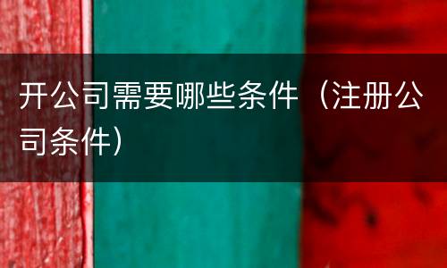 开公司需要哪些条件（注册公司条件）
