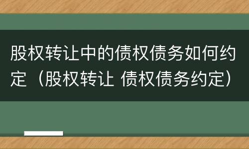 股权转让中的债权债务如何约定（股权转让 债权债务约定）
