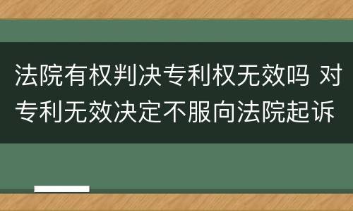 法院有权判决专利权无效吗 对专利无效决定不服向法院起诉