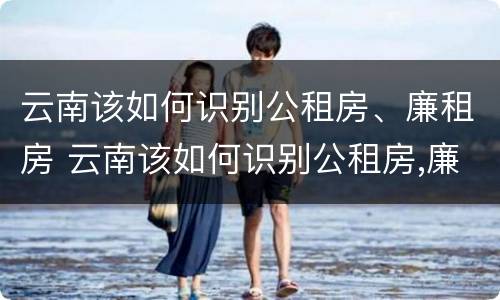 云南该如何识别公租房、廉租房 云南该如何识别公租房,廉租房呢