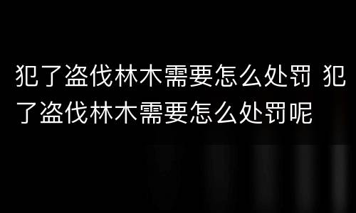 犯了盗伐林木需要怎么处罚 犯了盗伐林木需要怎么处罚呢