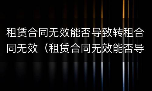 租赁合同无效能否导致转租合同无效（租赁合同无效能否导致转租合同无效）