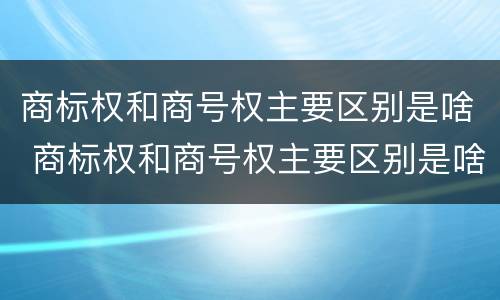 商标权和商号权主要区别是啥 商标权和商号权主要区别是啥呢