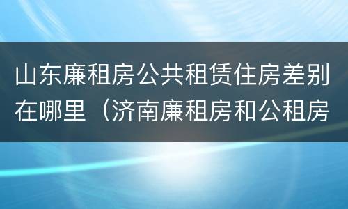 山东廉租房公共租赁住房差别在哪里（济南廉租房和公租房的区别）