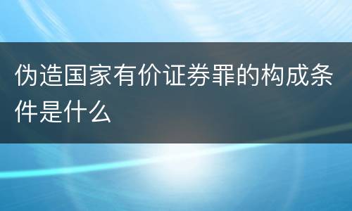 伪造国家有价证券罪的构成条件是什么