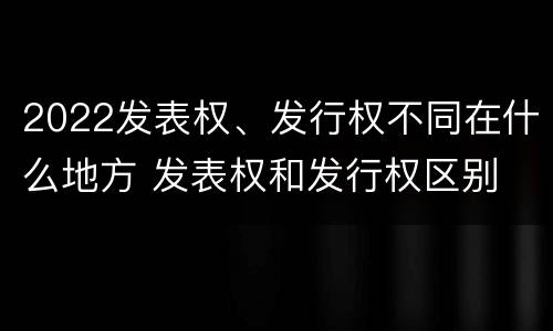 2022发表权、发行权不同在什么地方 发表权和发行权区别
