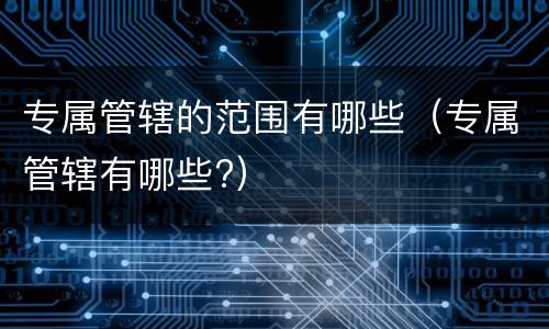 专属管辖的范围有哪些（专属管辖有哪些?）