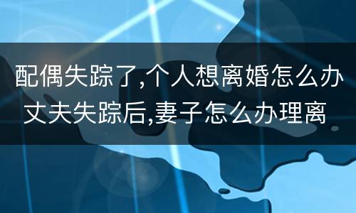 配偶失踪了,个人想离婚怎么办 丈夫失踪后,妻子怎么办理离婚