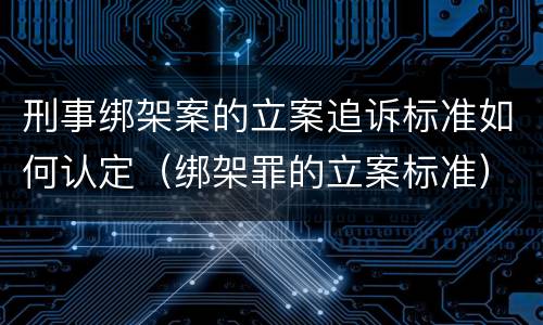 刑事绑架案的立案追诉标准如何认定（绑架罪的立案标准）
