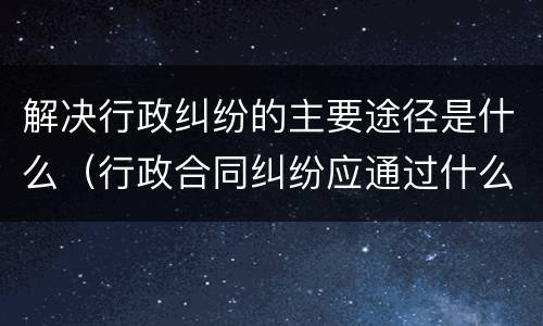 解决行政纠纷的主要途径是什么（行政合同纠纷应通过什么途径解决）