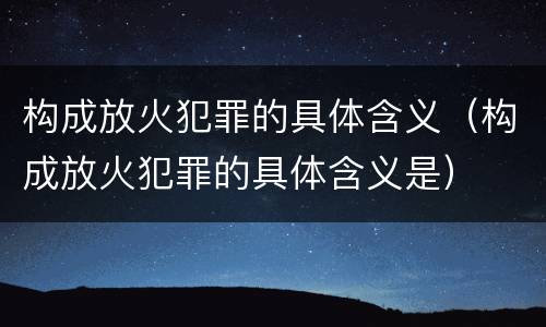 构成放火犯罪的具体含义（构成放火犯罪的具体含义是）