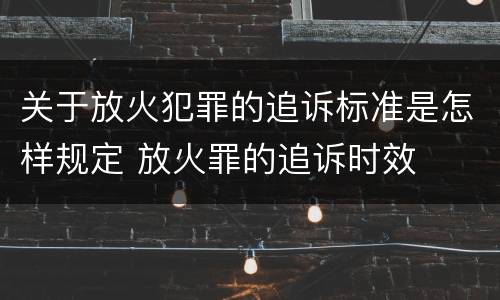 关于放火犯罪的追诉标准是怎样规定 放火罪的追诉时效