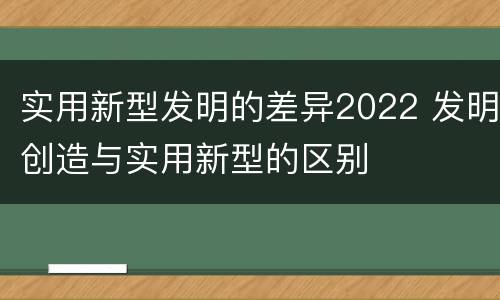 实用新型发明的差异2022 发明创造与实用新型的区别