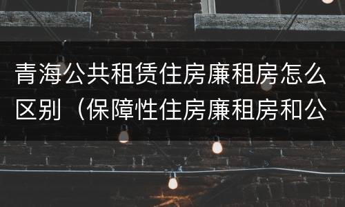 青海公共租赁住房廉租房怎么区别（保障性住房廉租房和公租房区别）