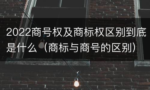 2022商号权及商标权区别到底是什么（商标与商号的区别）