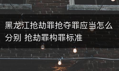 黑龙江抢劫罪抢夺罪应当怎么分别 抢劫罪构罪标准