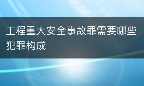 工程重大安全事故罪需要哪些犯罪构成