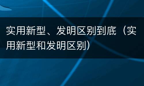 实用新型、发明区别到底（实用新型和发明区别）