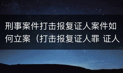 刑事案件打击报复证人案件如何立案（打击报复证人罪 证人的范围）