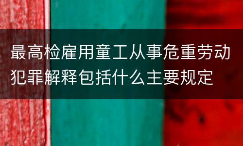 最高检雇用童工从事危重劳动犯罪解释包括什么主要规定
