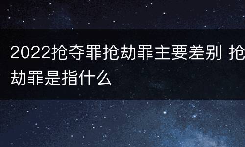 2022抢夺罪抢劫罪主要差别 抢劫罪是指什么