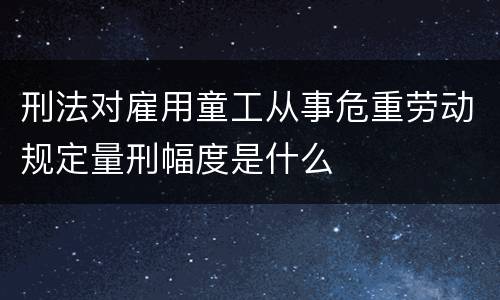 刑法对雇用童工从事危重劳动规定量刑幅度是什么