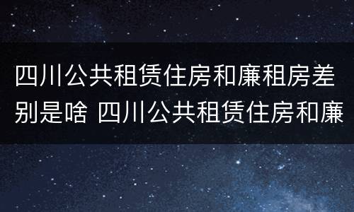 四川公共租赁住房和廉租房差别是啥 四川公共租赁住房和廉租房差别是啥呢
