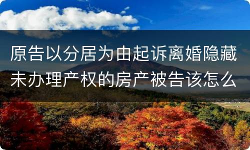 原告以分居为由起诉离婚隐藏未办理产权的房产被告该怎么办
