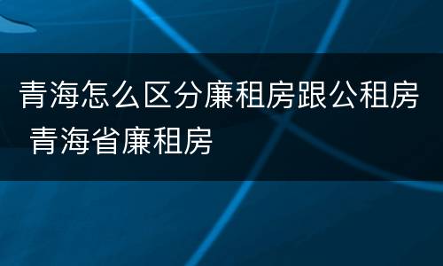 青海怎么区分廉租房跟公租房 青海省廉租房