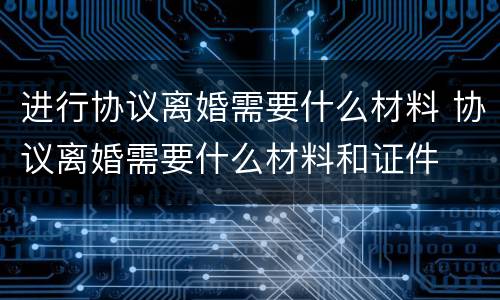 进行协议离婚需要什么材料 协议离婚需要什么材料和证件