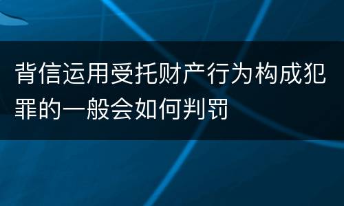 背信运用受托财产行为构成犯罪的一般会如何判罚