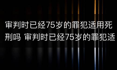 审判时已经75岁的罪犯适用死刑吗 审判时已经75岁的罪犯适用死刑吗为什么