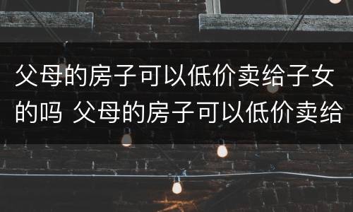父母的房子可以低价卖给子女的吗 父母的房子可以低价卖给子女的吗现在