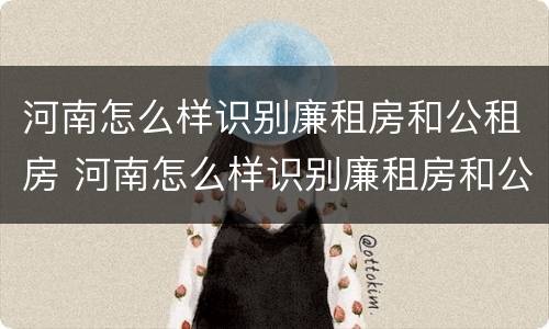 河南怎么样识别廉租房和公租房 河南怎么样识别廉租房和公租房信息