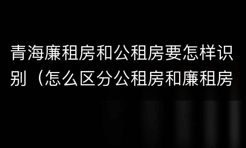 青海廉租房和公租房要怎样识别（怎么区分公租房和廉租房）