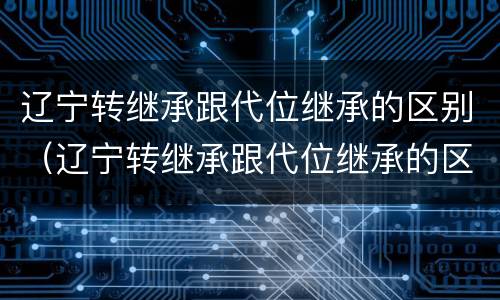 辽宁转继承跟代位继承的区别（辽宁转继承跟代位继承的区别在哪）