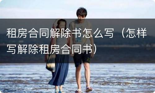 租房合同解除书怎么写（怎样写解除租房合同书）