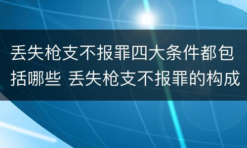 丢失枪支不报罪四大条件都包括哪些 丢失枪支不报罪的构成要件