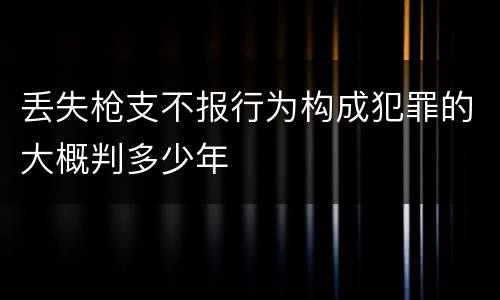 丢失枪支不报行为构成犯罪的大概判多少年