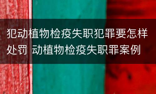犯动植物检疫失职犯罪要怎样处罚 动植物检疫失职罪案例