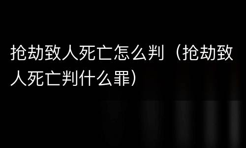 抢劫致人死亡怎么判（抢劫致人死亡判什么罪）