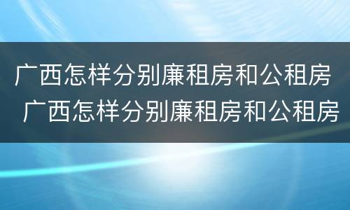 广西怎样分别廉租房和公租房 广西怎样分别廉租房和公租房呢