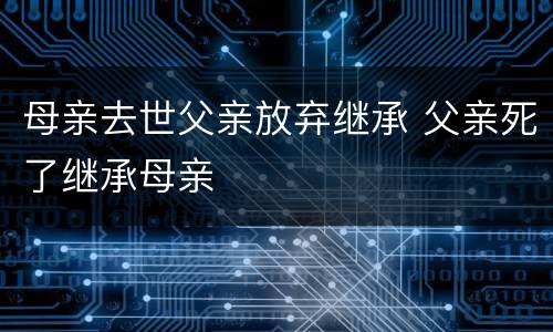 母亲去世父亲放弃继承 父亲死了继承母亲